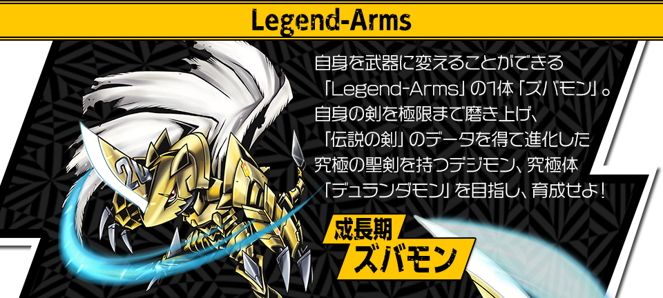 自身を武器に変えることができる「Legend-Arms」の1体「ズバモン」。自身の剣を極限まで磨き上げ、「伝説の剣」のデータを得て進化した究極の聖剣を持つデジモン、究極体「デュランダモン」を目指し、育成せよ！