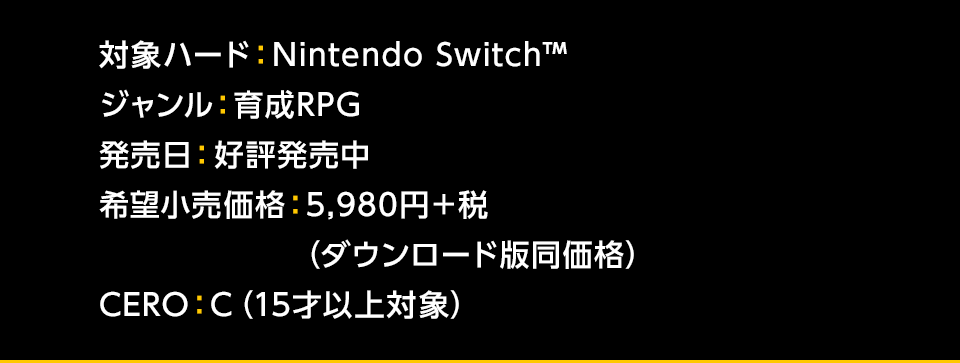 対象ハード：Nintendo Switch™ / ジャンル：育成RPG / 発売日：2019年10月17日(木) / 希望小売価格： 5,980円＋税(ダウンロード版同価格) / CERO：C 