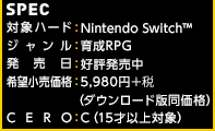 【SPEC】対象ハード：Nintendo Switch™ / ジャンル：育成RPG / 発売日：好評発売中 / 希望小売価格：5,980円＋税(ダウンロード版同価格) / CERO：C
